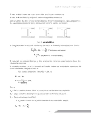 49
Diseño de estructuras de hormigón armado
El valor de K será mayor que 1 para la condición de pórticos no arriostrados.
El valor de K será menor que 1 para la condición de pórticos arriostrados
La longitud libre (Lu) debe tomarse como la distancia libre entre losas de pisos, vigas u otros elemen-
tos capaces de proporcionar apoyo lateral para el elemento sujeto a compresión.
Figura 23: Longitud Libre
El código ACI 318S-14 sección 6.2.5 indica que el efecto de esbeltez puede despreciarse cuando:
Si no cumple con estas condiciones, se debe amplificar los momentos para el posterior diseño defi-
nitivo de las columnas.
El momento de diseño y el factor de amplificación se los obtiene con las siguientes expresiones, tal
como lo estipula el código ACI 318S-14:
•	 Para pórticos arriostrados [ACI 318S-14, 6.6.4.5]
Donde:
Cm
= Factor de sensibilidad al primer modo de pandeo del elemento de compresión.
Pu
= Carga axial última de compresión que actúa sobre el elemento estructural.
Pc
= Carga crítica de pandeo (Euler).
Ø Cm
para columnas sin cargas transversales aplicadas entre los apoyos:
 