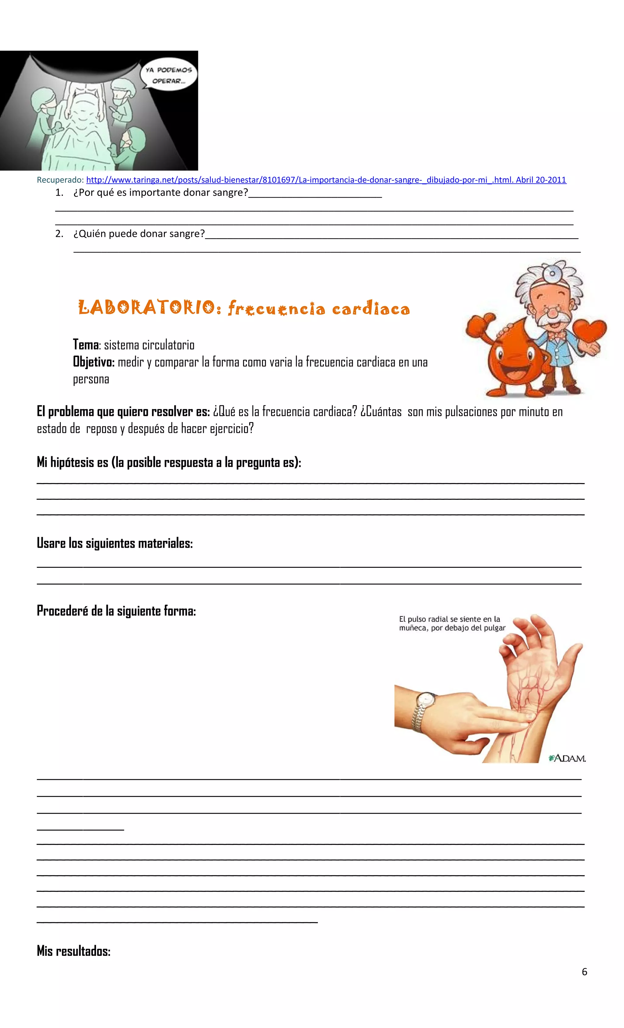 Recuperado: http://www.taringa.net/posts/salud-bienestar/8101697/La-importancia-de-donar-sangre-_dibujado-por-mi_.html. Abril 20-2011
1. ¿Por qué es importante donar sangre?________________________
_____________________________________________________________________________________________
_____________________________________________________________________________________________
2. ¿Quién puede donar sangre?___________________________________________________________________
___________________________________________________________________________________________
LABORATORIO: frecuencia cardiaca
Tema: sistema circulatorio
Objetivo: medir y comparar la forma como varia la frecuencia cardiaca en una
persona
El problema que quiero resolver es: ¿Qué es la frecuencia cardiaca? ¿Cuántas son mis pulsaciones por minuto en
estado de reposo y después de hacer ejercicio?
Mi hipótesis es (la posible respuesta a la pregunta es):
______________________________________________________________________________
______________________________________________________________________________
______________________________________________________________________________
Usare los siguientes materiales:
__________________________________________________________________________________________________________
__________________________________________________________________________________________________________
Procederé de la siguiente forma:
__________________________________________________________________________________________________________
__________________________________________________________________________________________________________
__________________________________________________________________________________________________________
_________________
______________________________________________________________________________
______________________________________________________________________________
______________________________________________________________________________
______________________________________________________________________________
______________________________________________________________________________
________________________________________
Mis resultados:
6
 