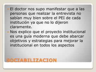 SOCIABILIZACION
 El doctor nos supo manifestar que a las
personas que realizar la entrevista no
sabían muy bien sobre el PEI de cada
institución ya que no lo dijeron
claramente.
 Nos explico que el proyecto institucional
es una guía moderna que debe abarcar
objetivos y estrategias para mejorar la
institucional en todos los aspectos
 