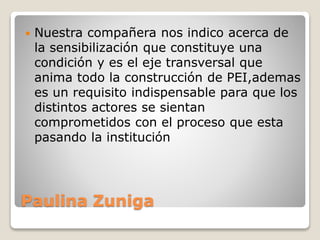 Paulina Zuniga
 Nuestra compañera nos indico acerca de
la sensibilización que constituye una
condición y es el eje transversal que
anima todo la construcción de PEI,ademas
es un requisito indispensable para que los
distintos actores se sientan
comprometidos con el proceso que esta
pasando la institución
 