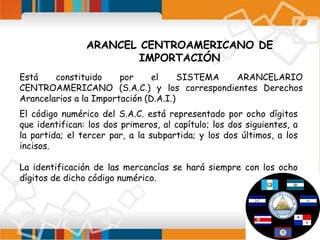 ARANCEL CENTROAMERICANO DE
IMPORTACIÓN
Está
constituido
por
el
SISTEMA
ARANCELARIO
CENTROAMERICANO (S.A.C.) y los correspondientes Derechos
Arancelarios a la Importación (D.A.I.)
El código numérico del S.A.C. está representado por ocho dígitos
que identifican: los dos primeros, al capítulo; los dos siguientes, a
la partida; el tercer par, a la subpartida; y los dos últimos, a los
incisos.
La identificación de las mercancías se hará siempre con los ocho
dígitos de dicho código numérico.

 