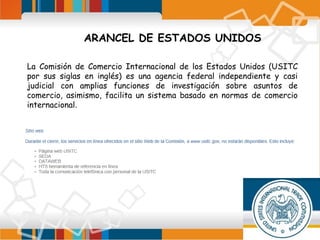 ARANCEL DE ESTADOS UNIDOS
La Comisión de Comercio Internacional de los Estados Unidos (USITC
por sus siglas en inglés) es una agencia federal independiente y casi
judicial con amplias funciones de investigación sobre asuntos de
comercio, asimismo, facilita un sistema basado en normas de comercio
internacional.

 