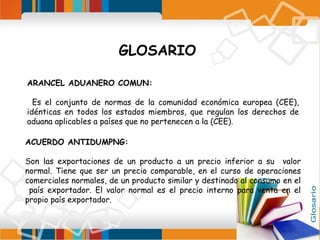 GLOSARIO
ARANCEL ADUANERO COMUN:
Es el conjunto de normas de la comunidad económica europea (CEE),
idénticas en todos los estados miembros, que regulan los derechos de
aduana aplicables a países que no pertenecen a la (CEE).
ACUERDO ANTIDUMPNG:
Son las exportaciones de un producto a un precio inferior a su valor
normal. Tiene que ser un precio comparable, en el curso de operaciones
comerciales normales, de un producto similar y destinado al consumo en el
país exportador. El valor normal es el precio interno para venta en el
propio país exportador.

 