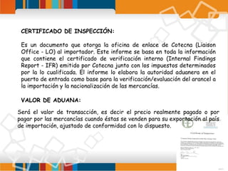 CERTIFICADO DE INSPECCIÓN:
Es un documento que otorga la oficina de enlace de Cotecna (Liaison
Office - LO) al importador. Este informe se basa en toda la información
que contiene el certificado de verificación interno (Internal Findings
Report - IFR) emitido por Cotecna junto con los impuestos determinados
por la lo cualificada. El informe lo elabora la autoridad aduanera en el
puerto de entrada como base para la verificación/evaluación del arancel a
la importación y la nacionalización de las mercancías.
VALOR DE ADUANA:
Será el valor de transacción, es decir el precio realmente pagado o por
pagar por las mercancías cuando éstas se venden para su exportación al país
de importación, ajustado de conformidad con lo dispuesto.

 
