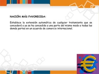 NACIÓN MÁS FAVORECIDA:
Establece la extensión automática de cualquier tratamiento que se
concederá o ya se ha concedido a una parte del mismo modo a todas las
demás partes en un acuerdo de comercio internacional.

 