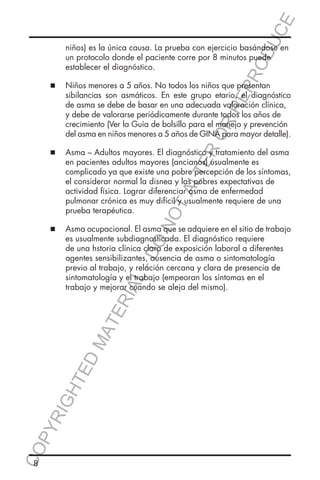 E
ER
O

  Asma – Adultos mayores. El diagnóstico y tratamiento del asma
	

TA
LT

en pacientes adultos mayores (ancianos) usualmente es 			
complicado ya que existe una pobre percepción de los síntomas,
el considerar normal la disnea y las pobres expectativas de 	
actividad física. Lograr diferenciar asma de enfermedad
pulmonar crónica es muy difícil y usualmente requiere de una 		
prueba terapéutica.

NO

		
		
		
		
		
		

  Asma ocupacional. El asma que se adquiere en el sitio de trabajo
	

es usualmente subdiagnosticada. El diagnóstico requiere 		
de una hstoria clínica clara de exposición laboral a diferentes 		
agentes sensibilizantes, ausencia de asma o sintomatología 		
previo al trabajo, y relación cercana y clara de presencia de 	
sintomatología y el trabajo (empeoran los síntomas en el 		
trabajo y mejorar cuando se aleja del mismo).

CO
P

YR
IG

HT

ED

MA

TE

		
		
		
		
		
		

DO

	
	

sibilancias son asmáticos. En este grupo etario, el diagnóstico
de asma se debe de basar en una adecuada valoración clínica,
y debe de valorarse periódicamente durante todos los años de 		
crecimiento (Ver la Guía de bolsillo para el manejo y prevención
del asma en niños menores a 5 años de GINA para mayor detalle).

L-

	
	

OD
UC

  Niños menores a 5 años. No todos los niños que presentan 	
	

		
		
		
		
		

RIA

	
	

niños) es la única causa. La prueba con ejercicio basándose en
un protocolo donde el paciente corre por 8 minutos puede 		
establecer el diagnóstico.

RR
EP
R

		
		
		

8

 
