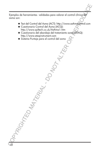 E
OD
UC

Ejemplos de herramientas validadas para valorar el control clínico del
asma son:

  del Control del Asma (ACT): http://www.asthmacontrol.com
Test
 
Cuestionario Control del Asma (ACQ):

RR
EP
R

	
	
	

		 http://www.qoltech.co.uk/Asthma1.htm
 
Cuestionario del abordaje del tratamiento asma (ATAQ): 		
		http://www.ataqinstrument.com
	
 
Sistema Puntaje para el control del asma

CO
P

YR
IG

HT

ED

MA

TE

RIA

L-

DO

NO

TA
LT

ER
O

	

10

 