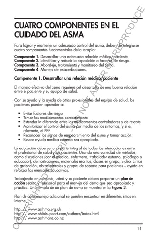 E
OD
UC

RR
EP
R

CUATRO COMPONENTES EN EL
CUIDADO DEL ASMA

Para lograr y mantener un adecuado control del asma, deben de integrarse
cuatro componentes fundamentales de la terapia:

ER
O

Componente 1. Desarrollar una adecuada relación médico/paciente
Componente 2. Identificar y reducir la exposición a factores de riesgo.
Componente 3. Abordaje, tratamiento y monitoreo del asma.
Componente 4. Manejo de exacerbaciones.

TA
LT

Componente 1. Desarrollar una relación médico/paciente
El manejo efectivo del asma requiere del desarrollo de una buena relación
entre el paciente y su equipo de salud.

L-

DO

Evitar factores de riesgo
Tomar los medicamentos correctamente
Entender la diferencia entre los medicamentos controladores y de rescate
Monitorizar el control del asma por medio de los síntomas, y si es 		
relevante, el PEF
Reconocer los signos de empeoramiento del asma y tomar acción.
Buscar ayuda medica cuando sea apropiado.

RIA

•	
•	
•	
•	
	
•	
•	

NO

Con su ayuda y la ayuda de otros profesionales del equipo de salud, los
pacientes pueden aprender a:

ED

MA

TE

La educación debe ser una parte integral de todas las interacciones entre
el profesional de salud y los pacientes. Usando una variedad de métodos,
como discusiones (con el medico, enfermera, trabajador externo, psicólogo o
educador), demostraciones, materiales escritos, clases en grupo, video, cintas
de grabación, obras teatrales y grupos de soporte para pacientes – ayuda en
reforzar los mensajes educativos.

HT

Trabajando en conjunto, usted y su paciente deben preparar un plan de
acción escrito y personal para el manejo del asma que sea apropiado y
práctico. Un ejemplo de un plan de asma se muestra en la Figura 3.

YR
IG

Plan de auto manejo adicional se pueden encontrar en diferentes sitios en
internet,

CO
P

http: // www.asthma.org.uk
http: // www.nhlbisupport.com/asthma/index.html
http: // www.asthmanz.co.nz
11

 
