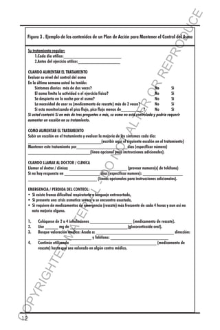 E
OD
UC

Figura 3 . Ejemplo de los contenidos de un Plan de Acción para Mantener el Control del Asma

RR
EP
R

Su tratamiento regular:
	 1.Cada día utilice:__________________________
	 2.Antes del ejercicio utilice:___________________

TA
LT

ER
O

CUANDO AUMENTAR EL TRATAMIENTO
Evaluar su nivel del control del asma
En la última semana usted ha tenido:
	 Síntomas diarios más de dos veces?	
No	
Si
	 El asma limita la actividad o el ejercicio físico?	
No	
Si
	 Se despierta en la noche por el asma?	
No	
Si
	 La necesidad de usar su (medicamento de rescate) más de 2 veces?	
No	
Si
	 Si esta monitorizando el pico flujo, pico flujo menos de__________?	
No	
Si
Si usted contestó Si en más de tres preguntas o más, su asma no está controlada y podría requerir
aumentar un escalón en su tratamiento.

NO

COMO AUMENTAR EL TRATAMIENTO
Subir un escalón en el tratamiento y evaluar la mejoría de los síntomas cada día:
_________________________________(escribir aquí el siguiente escalón en el tratamiento)
Mantener este tratamiento por_______________________días (especificar número)
____________________________(línea opcional para instrucciones adicionales).

L-

DO

CUANDO LLAMAR AL DOCTOR / CLINICA
Llamar al doctor / clínica: __________________________ (proveer numero(s) de teléfono)
Si no hay respuesta en ________________ días (especificar numero): __________________
_______________________________ (líneas opcionales para instrucciones adicionales).

CO
P

MA

YR
IG

HT

4.	

Colóquese de 2 a 4 inhalaciones ___________________ (medicamento de rescate).
Use ______ mg de __________________________(glucocorticoide oral).
Busque valoración medica: Acuda a: ___________________________________ dirección:
________________________ y Teléfono: __________________________
Continúe utilizando _______________________________________ (medicamento de
rescate) hasta que sea valorado en algún centro médico.

ED

1.	
2.	
3.	

TE

RIA

EMERGENCIA / PERDIDA DEL CONTROL:
  existe franca dificultad respiratoria o lenguaje entrecortado,
Si
Si
  presenta una crisis asmatica severa o se encuentra asustado,
  requiere de medicamentos de emergencia (rescate) más frecuente de cada 4 horas y aun así no 		
Si
	 nota mejoría alguna.

12

 