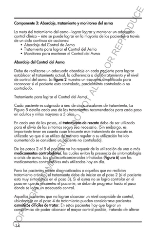 E
OD
UC

Componente 3: Abordaje, tratamiento y monitoreo del asma

RR
EP
R

La meta del tratamiento del asma - lograr lograr y mantener un adecuado
control clínico – éste se puede lograr en la mayoría de los pacientes a través
de un ciclo continuo de acciones:
	  
Abordaje del Control de Asma
	  
Tratamiento para lograr el Control del Asma
	  
Monitoreo para mantener el Control del Asma

ER
O

Abordaje del Control del Asma

TA
LT

Debe de realizarse un adecuado abordaje en cada paciente para lograr
establecer el tratamiento actual, la adherencia a dicho tratamiento y el nivel
de control del asma. La figura 2 muestra un esquema simplificado para
reconocer si el paciente esta controlado, parcialmente controlado o no
controlado.

NO

Tratamiento para lograr el Control del Asma

DO

Cada paciente es asignado a uno de cinco escalones de tratamiento. La
Figura 5 detalla cada uno de los tratamientos recomendados para cada paso
en adultos y niños mayores a 5 años.

RIA

L-

En cada uno de los pasos, el tratamiento de rescate debe de ser utilizado
para el alivio de los síntomas según sea necesario. (Sin embargo, es
importante tener en cuanta cuan frecuente este tratamiento de rescate es
utilizado ya que si se utiliza de manera regular o su utilización ha ido
aumentando se considera un paciente no controlado).

MA

TE

De los pasos 2 al 5 el paciente va ha requerir de la utilización de uno o más
medicamentos controladores, los cuales evitan la presencia de sintomatología
o crisis de asma. Los glucocorticoesteroides inhalados (Figura 6) son los
medicamentos controladores más utilizados hoy en día.

HT

ED

Para los pacientes recién diagnosticados o aquellos que no recibían
tratamiento crónico, el tratamiento debe de iniciar en el paso 2 (si el paciente
esta muy sintomático en el paso 3). Si el asma no se logra controlar en el
paso en que se encuentra el paciente, se debe de progresar hasta el paso
donde se logre un adecuado control.

CO
P

YR
IG

Aquellos pacientes que no logran alcanzar un nivel aceptable de control,
ubicándose en el paso 4 de tratamiento pueden considerarse pacientes
asmáticos difíciles de tratar. En estos pacientes hay que lograr un
compromiso de poder alcanzar el mayor control posible, tratando de alterar

14

 