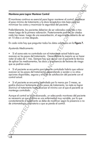 E
OD
UC

Monitoreo para Lograr Mantener Control

RR
EP
R

El monitoreo continuo es esencial para lograr mantener el control, establecer
el paso mínimo de tratamiento y la dosis terapéutica más baja para así
minimizar los costos y maximizar la seguridad del paciente.

ER
O

Preferiblemente, los pacientes deberían de ser valorados cada mes o tres
meses luego de la primera valoración. Posteriormente podrían ser citados
cada tres meses. Luego de una exacerbación, el seguimiento debería de ser
en 15 días o un mes después.
En cada visita hay que preguntar todos los datos solicitados en la Figura 7.

TA
LT

Ajustando Medicamento:

NO

	 Si el asma esta no controlada con el tratamiento actual habría que
avanzar en los pasos del tratamiento. Generalmente la mejoría se va hacer
notar al cabo de 1 mes. Siempre hay que revisar con el paciente la técnica
de aplicar los medicamentos, las dosis y la presencia de factores de riesgo
que se podrían evitar.

L-

DO

	 Si el paciente se encuentra parcialmente controlado habría que valorar
avanzar en los pasos del tratamiento, dependiendo si existen o no otras
opciones disponibles, seguras y el nivel de satisfacción del paciente con el
control actual.

TE

RIA

	 Si el paciente se encuentra controlado por lo menos por 3 meses, se
podría disminuir lentamente en los pasos de tratamiento. La meta es lograr
disminuir el tratamiento hasta alcanzar el mínimo con el que el paciente se
mantenga controlado.

CO
P

YR
IG

HT

ED

MA

Aunque el control se haya alcanzado, un adecuando monitoreo del paciente
es necesario ya que el asma es una enfermedad muy variable, por lo que
constantemente el tratamiento se debe de modificar según la presencia o no
de sintomatología respiratoria o que se pierda el control.

18

 