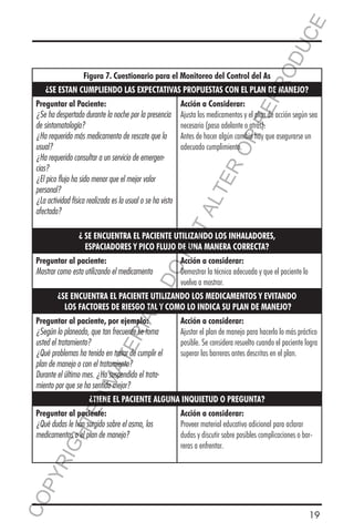 E
OD
UC

RR
EP
R

Figura 7. Cuestionario para el Monitoreo del Control del As

¿SE ESTAN CUMPLIENDO LAS EXPECTATIVAS PROPUESTAS CON EL PLAN DE MANEJO?

ER
O

Acción a Considerar:
Ajusta los medicamentos y el plan de acción según sea
necesario (paso adelante o atrás).
Antes de hacer algún cambio hay que asegurarse un
adecuado cumplimiento.

TA
LT

Preguntar al Paciente:
¿Se ha despertado durante la noche por la presencia
de sintomatología?
¿Ha requerido más medicamento de rescate que lo
usual?
¿Ha requerido consultar a un servicio de emergencias?
¿El pico flujo ha sido menor que el mejor valor
personal?
¿La actividad física realizada es la usual o se ha visto
afectada?

Acción a considerar:
Demostrar la técnica adecuada y que el paciente lo
vuelva a mostrar.

DO

Preguntar al paciente:
Mostrar como esta utilizando el medicamento

NO

¿ SE ENCUENTRA EL PACIENTE UTILIZANDO LOS INHALADORES,
ESPACIADORES Y PICO FLUJO DE UNA MANERA CORRECTA?

RIA

L-

¿SE ENCUENTRA EL PACIENTE UTILIZANDO LOS MEDICAMENTOS Y EVITANDO
LOS FACTORES DE RIESGO TAL Y COMO LO INDICA SU PLAN DE MANEJO?
Acción a considerar:
Ajustar el plan de manejo para hacerlo lo más práctico
posible. Se considera resuelto cuando el paciente logra
superar las barreras antes descritas en el plan.

MA

TE

Preguntar al paciente, por ejemplo:
¿Según lo planeado, que tan frecuente se toma
usted el tratamiento?
¿Qué problemas ha tenido en tratar de cumplir el
plan de manejo o con el tratamiento?
Durante el último mes. ¿Ha suspendido el tratamiento por que se ha sentido mejor?

ED

¿TIENE EL PACIENTE ALGUNA INQUIETUD O PREGUNTA?

CO
P

YR
IG

HT

Preguntar al paciente:
¿Qué dudas le han surgido sobre el asma, los
medicamentos o el plan de manejo?

Acción a considerar:
Proveer material educativo adicional para aclarar
dudas y discutir sobre posibles complicaciones o barreras a enfrentar.

19

 