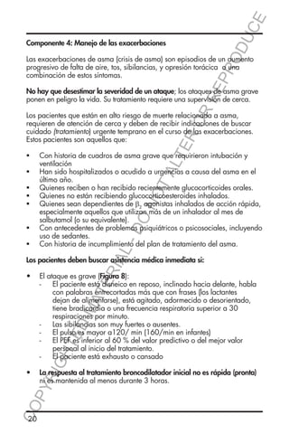 E
OD
UC

Componente 4: Manejo de las exacerbaciones

RR
EP
R

Las exacerbaciones de asma (crisis de asma) son episodios de un aumento
progresivo de falta de aire, tos, sibilancias, y opresión torácica o una
combinación de estos síntomas.

No hay que desestimar la severidad de un ataque; los ataques de asma grave
ponen en peligro la vida. Su tratamiento requiere una supervisión de cerca.

ER
O

Los pacientes que están en alto riesgo de muerte relacionada a asma,
requieren de atención de cerca y deben de recibir indicaciones de buscar
cuidado (tratamiento) urgente temprano en el curso de las exacerbaciones.
Estos pacientes son aquellos que:
Con historia de cuadros de asma grave que requirieron intubación y
ventilación
Han sido hospitalizados o acudido a urgencias a causa del asma en el
último año.
Quienes reciben o han recibido recientemente glucocorticoides orales.
Quienes no están recibiendo glucocorticoesteroides inhalados.
Quienes sean dependientes de β2 agonistas inhalados de acción rápida,
especialmente aquellos que utilizan más de un inhalador al mes de
salbutamol (o su equivalente).
Con antecedentes de problemas psiquiátricos o psicosociales, incluyendo
uso de sedantes.
Con historia de incumplimiento del plan de tratamiento del asma.

TA
LT

ƒƒ
ƒƒ

DO

NO

ƒƒ
ƒƒ
ƒƒ
ƒƒ

L-

ƒƒ

RIA

Los pacientes deben buscar asistencia médica inmediata si:

YR
IG

HT

ED

MA

TE

•	 El ataque es grave (Figura 8):
-- El paciente está disneico en reposo, inclinado hacia delante, habla
con palabras entrecortadas más que con frases (los lactantes
dejan de alimentarse), está agitado, adormecido o desorientado,
tiene bradicardia o una frecuencia respiratoria superior a 30
respiraciones por minuto.
-- Las sibilancias son muy fuertes o ausentes.
-- El pulso es mayor a120/ min (160/min en infantes)
-- El PEF es inferior al 60 % del valor predictivo o del mejor valor
personal al inicio del tratamiento.
-- El paciente está exhausto o cansado

CO
P

•	 La respuesta al tratamiento broncodilatador inicial no es rápida (pronta)
ni es mantenida al menos durante 3 horas.

20

 