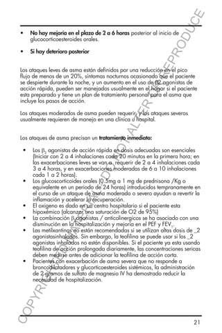 E
OD
UC

•	 No hay mejoría en el plazo de 2 a 6 horas posterior al inicio de
glucocorticoesteroides orales.

RR
EP
R

•	 Si hay deterioro posterior

ER
O

Los ataques leves de asma están definidos por una reducción en el pico
flujo de menos de un 20%, síntomas nocturnos ocasionado que el paciente
se despierte durante la noche, y un aumento en el uso de β2 agonistas de
acción rápida, pueden ser manejados usualmente en el hogar si el paciente
esta preparado y tiene un plan de tratamiento personal para el asma que
incluye los pasos de acción.

TA
LT

Los ataques moderados de asma pueden requerir, y los ataques severos
usualmente requieren de manejo en una clínica u hospital.

NO

Los ataques de asma precisan un tratamiento inmediato:

CO
P

YR
IG

HT

ED

MA

TE

RIA

L-

DO

•	 Los β2 agonistas de acción rápida en dosis adecuadas son esenciales
(Iniciar con 2 a 4 inhalaciones cada 20 minutos en la primera hora; en
las exacerbaciones leves se van a requerir de 2 a 4 inhalaciones cada
3 a 4 horas, y en exacerbaciones moderadas de 6 a 10 inhalaciones
cada 1 a 2 horas).
•	 Los glucoscorticoides orales (0.5mg a 1 mg de prednisona /Kg o
equivalente en un periodo de 24 horas) introducidos tempranamente en
el curso de un ataque de asma moderado o severo ayudan a revertir la
inflamación y acelerar la recuperación.
•	 El oxigeno es dado en un centro hospitalario si el paciente esta
hipoxémico (alcanzar una saturación de O2 de 95%)
•	 La combinación β2agonistas / anticolinergicos se ha asociado con una
disminución en la hospitalización y mejoría en el PEF y FEV1.
•	 Las metilxantinas no están recomendadas si se utilizan altas dosis de _2
agonistasinhalados. Sin embargo, la teofilina se puede usar si los _2
agonistas inhalados no están disponibles. Si el paciente ya esta usando
teofilina de acción prolongada diariamente, las concentraciones sericas
deben medirse antes de adicionar la teofilina de acción corta.
•	 Pacientes con exacerbación de asma severa que no responde a
broncodilatadores y glucorticoesteroides sistémicos, la administración
de 2 gramos de sulfato de magnesio IV ha demostrado reducir la
necesidad de hospitalización.

21

 