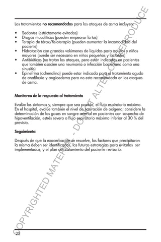 E
OD
UC

Los tratamientos no recomendados para los ataques de asma incluyen:

Monitoreo de la respuesta al tratamiento

TA
LT

ER
O

RR
EP
R

•	 Sedantes (estrictamente evitados)
•	 Drogas mucolíticas (pueden empeorar la tos)
•	 Terapia de tórax/fisioterapia (pueden aumentar la incomodidad del
paciente)
•	 Hidratación con grandes volúmenes de líquidos para adultos y niños
mayores (puede ser necesario en niños pequeños y lactantes)
•	 Antibióticos (no tratan los ataques, pero están indicados en pacientes
que también asocien una neumonía o infección bacteriana como una
sinusitis)
•	 Epinefrina (adrenalina) puede estar indicada para el tratamiento agudo
de anafilaxia y angioedema pero no esta recomendada en los ataques
de asma.

DO

NO

Evalúe los síntomas y, siempre que sea posible, el flujo espiratorio máximo.
En el hospital, evalúe también el nivel de saturación de oxígeno; considere la
determinación de los gases en sangre arterial en pacientes con sospecha de
hipoventilación, estrés severo o flujo espiratorio máximo inferior al 30 % del
previsto.

L-

Seguimiento:

CO
P

YR
IG

HT

ED

MA

TE

RIA

Después de que la exacerbación se resuelve, los factores que precipitaron
la misma deben ser identificados, las futuras estrategias para evitarlos ser
implementadas, y el plan del tratamiento del paciente revisarlo.

22

 