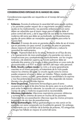 E
OD
UC

CONSIDERACIONES ESPECIALES EN EL MANEJO DEL ASMA:

RR
EP
R

Consideraciones especiales son requeridas en el manejo del asma en
relación con:

Embarazo. Durante el embarazo la severidad del asma puede cambiar,
y los pacientes pueden requerir de un seguimiento cercano y realizar
ajustes en los medicamentos. Las pacientes embarazadas con asma
deben ser advertidas que el mayor riesgo para el bebe se debe al
pobre control del asma, y de la seguridad de casi todos los tratamientos
modernos del asma que debe ser puntualizada. Las exacerbaciones
agudas de asma deben ser manejadas agresivamente para evitar la
hipoxia fetal.
Obesidad. El manejo de asma en pacientes obesos debe de ser el mismo
que en pacientes con peso normal. La pérdida de peso en pacientes
obesos mejora el control del asma, función pulmonar y reduce la
necesidad de medicamentos.
Cirugía. Hiperactividad de la vía aérea, limitación en el flujo de aire,
y la hipersecreción de moco predisponen a los pacientes con asma a
complicaciones pre y postoperatorias, particularmente con las cirugías
torácicas y de abdomen superior. La función pulmonar debe ser
evaluada días previos a la cirugía, y debe prescribirse un curso corto de
glucocorticoides si el FEV1 es menor del 80% del mejor valor personal.
Rinitis, Sinusitis y pólipos nasales. La rinitis y el asma generalmente
coexisten en el mismo paciente y el tratamiento de la rinitis puede
mejorar los síntomas del asma. La sinusitis aguda como la crónica
pueden empeorar el asma, y deben ser tratadas. Pólipos nasales están
asociados a asma y a rinitis, generalmente con sensibilidad a la aspirina
y mas frecuentemente en pacientes adultos. Ellos responden de manera
discreta a los glucocorticoides tópicos.
Asma Ocupacional. Tratamiento farmacológico para el asma
ocupacional es igual al de otras formas de asma, pero no es el sustituto
para evitar la exposición relevante. La consulta con un especialista en el
manejo de asma o medicina ocupacional es recomendable.
Infecciones respiratorias. Infecciones respiratorias provocan sibilancias
y aumento de los síntomas de asma en muchos de los pacientes.
Tratamiento de una exacerbación infecciosa sigue los mismos principios
terapéuticos de otro tipo de exacerbaciones.
Reflujo Gastroesofágico. Reflujo gastroesofágico es más común en los
pacientes con asma comparado con la población general. Sin embargo,
el tratamiento con un inhibidor de la bomba de protones, H2 antagonista
o cirugía han fallado en mejorar el control del asma.

ER
O

ƒƒ

TA
LT

ƒƒ

DO

NO

ƒƒ

TE

RIA

L-

ƒƒ

ED

MA

ƒƒ

YR
IG

CO
P

ƒƒ

HT

ƒƒ

24

 