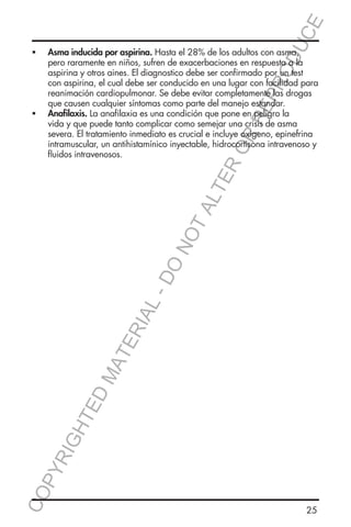 E
OD
UC

CO
P

YR
IG

HT

ED

MA

TE

RIA

L-

DO

NO

TA
LT

ER
O

ƒƒ

Asma inducida por aspirina. Hasta el 28% de los adultos con asma,
pero raramente en niños, sufren de exacerbaciones en respuesta a la
aspirina y otros aines. El diagnostico debe ser confirmado por un test
con aspirina, el cual debe ser conducido en una lugar con facilidad para
reanimación cardiopulmonar. Se debe evitar completamente las drogas
que causen cualquier síntomas como parte del manejo estandar.
Anafilaxis. La anafilaxia es una condición que pone en peligro la
vida y que puede tanto complicar como semejar una crisis de asma
severa. El tratamiento inmediato es crucial e incluye oxigeno, epinefrina
intramuscular, un antihistamínico inyectable, hidrocortisona intravenoso y
fluidos intravenosos.

RR
EP
R

ƒƒ

25

 