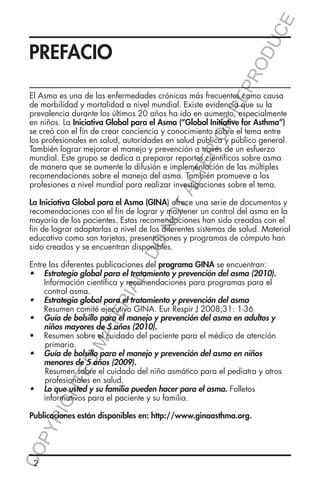 E
OD
UC
RR
EP
R

PREFACIO

TA
LT

ER
O

El Asma es una de las enfermedades crónicas más frecuentes como causa
de morbilidad y mortalidad a nivel mundial. Existe evidencia que su la
prevalencia durante los últimos 20 años ha ido en aumento, especialmente
en niños. La Iniciativa Global para el Asma (“Global Initiative for Asthma”)
se creó con el fin de crear conciencia y conocimiento sobre el tema entre
los profesionales en salud, autoridades en salud pública y público general.
También lograr mejorar el manejo y prevención a través de un esfuerzo
mundial. Este grupo se dedica a preparar reportes científicos sobre asma
de manera que se aumente la difusión e implementación de las múltiples
recomendaciones sobre el manejo del asma. También promueve a los
profesiones a nivel mundial para realizar investigaciones sobre el tema.

DO

NO

La Iniciativa Global para el Asma (GINA) ofrece una serie de documentos y
recomendaciones con el fin de lograr y mantener un control del asma en la
mayoría de los pacientes. Estas recomendaciones han sido creadas con el
fin de lograr adaptarlas a nivel de los diferentes sistemas de salud. Material
educativo como son tarjetas, presentaciones y programas de cómputo han
sido creados y se encuentran disponibles.

YR
IG

HT

ED

MA

TE

RIA

L-

Entre las diferentes publicaciones del programa GINA se encuentran:
•	 Estrategia global para el tratamiento y prevención del asma (2010).
Información científica y recomendaciones para programas para el
control asma.
•	 Estrategia global para el tratamiento y prevención del asma	
Resumen comité ejecutivo GINA. Eur Respir J 2008;31: 1-36
•	 Guía de bolsillo para el manejo y prevención del asma en adultos y
niños mayores de 5 años (2010).
•	 	 esumen sobre el cuidado del paciente para el médico de atención 		
R
	primaria.
•	 Guía de bolsillo para el manejo y prevención del asma en niños
menores de 5 años (2009).
	
Resumen sobre el cuidado del niño asmático para el pediatra y otros 		
	
profesionales en salud.
•	 Lo que usted y su familia pueden hacer para el asma. Folletos
informativos para el paciente y su familia.

CO
P

Publicaciones están disponibles en: http://www.ginaasthma.org.

2

 