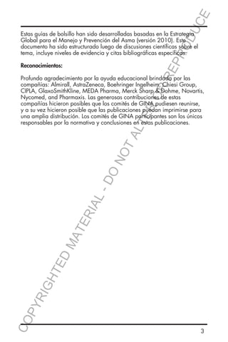 E
OD
UC

RR
EP
R

Estas guías de bolsillo han sido desarrolladas basadas en la Estrategia
Global para el Manejo y Prevención del Asma (versión 2010). Este
documento ha sido estructurado luego de discusiones científicas sobre el
tema, incluye niveles de evidencia y citas bibliográficas específicas.
Reconocimientos:

CO
P

YR
IG

HT

ED

MA

TE

RIA

L-

DO

NO

TA
LT

ER
O

Profundo agradecimiento por la ayuda educacional brindada por las
compañías: Almirall, AstraZeneca, Boehringer Ingelheim, Chiesi Group,
CIPLA, GlaxoSmithKline, MEDA Pharma, Merck Sharp & Dohme, Novartis,
Nycomed, and Pharmaxis. Las generosas contribuciones de estas
compañías hicieron posibles que los comités de GINA pudiesen reunirse,
y a su vez hicieron posible que las publicaciones puedan imprimirse para
una amplia distribución. Los comités de GINA participantes son los únicos
responsables por la normativa y conclusiones en estas publicaciones.

3

 