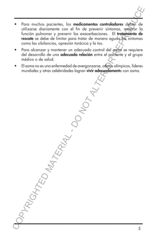 E
OD
UC

RR
EP
R

•	 Para muchos pacientes, los medicamentos controladores deben de
utilizarse diariamente con el fin de prevenir síntomas, mejorar la
función pulmonar y prevenir las exacerbaciones. El tratamiento de
rescate se debe de limitar para tratar de manera aguda los síntomas
como las sibilancias, opresión torácica y la tos.
•	 Para alcanzar y mantener un adecuado control del asma se requiere
del desarrollo de una adecuada relación entre el paciente y el grupo
médico o de salud.

CO
P

YR
IG

HT

ED

MA

TE

RIA

L-

DO

NO

TA
LT

ER
O

•	 El asma no es una enfermedad de avergonzarse, atletas olímpicos, líderes
mundiales y otras celebridades logran vivir adecuadamente con asma.

5

 