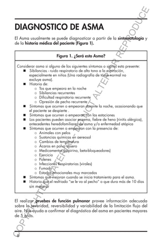 E
OD
UC

DIAGNOSTICO DE ASMA

Figura 1. ¿Será esto Asma?

RR
EP
R

El Asma usualmente se puede diagnosticar a partir de la sintomatología y
de la historia médica del paciente (Figura 1).

HT

ED

MA

TE

RIA

L-

DO

NO

TA
LT

ER
O

Considerar asma si alguno de los siguientes síntomas o signos esta presente:
	  Sibilancias - ruido respiratorio de alto tono a la espiración, 		
		 especialmente en niños (Una radiografía de tórax normal no
		excluye asma).
	  Historia de:
	
	
	  Tos que empeora en la noche
	
	
	  Sibilancias recurrentes
	
	
	  Dificultad respiratoria recurrente
	
	
	  Opresión de pecho recurrente
	  Síntomas que ocurren o empeoran durante la noche, ocasionando que
		 el paciente se despierte .
	  Síntomas que ocurren o empeoran con las estaciones
	  Los pacientes pueden asociar eczema, fiebre de heno (rinitis alérgica), 	
		 antecedentes heredofamiliares de asma y/o enfermedad atópica
	  Síntomas que ocurren o empeoran con la presencia de:
	
	
	  Animales con pelos
	
	
	  Sustancias químicas en aereosol
	
	
	  Cambios de temperatura
	
	
	  Ácaros en polvo casero
	
	
	  Medicamentos (aspirina, beta-bloqueadores)
	
	
	  Ejercicio
	
	
	  Polenes
	
	
	  Infecciones Respiratorias (virales)
	
	
	  Fumado
	
	
	  Estados emocionales muy marcados
	  Síntomas que mejoran cuando se inicia tratamiento para el asma.
	  Historia que el resfriado “se le va al pecho” o que dura más de 10 días 	
		sin mejorar

CO
P

YR
IG

El realizar pruebas de función pulmonar provee información adecuada
sobre la severidad, reversibilidad y variabilidad de la limitación flujo del
aire. Nos ayuda a confirmar el diagnóstico del asma en pacientes mayores
de 5 años.

6

 