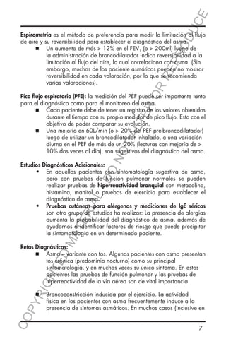 E
OD
UC

ER
O

RR
EP
R

Espirometría es el método de preferencia para medir la limitación al flujo
de aire y su reversibilidad para establecer el diagnóstico del asma.
	
  Un aumento de más > 12% en el FEV1 (o > 200ml) luego de
	
		
la administración de broncodilatador indica reversibilidad a la
		
limitación al flujo del aire, lo cual correlaciona con asma. (Sin 	
		
embargo, muchos de los paciente asmáticos pueden no mostrar 	
		
reversibilidad en cada valoración, por lo que se recomienda 		
		
varias valoraciones).

NO

TA
LT

Pico flujo espiratorio (PFE): la medición del PEF puede ser importante tanto
para el diagnóstico como para el monitoreo del asma.
	
  Cada paciente debe de tener un registro de los valores obtenidos
	
		
durante el tiempo con su propio medidor de pico flujo. Esto con el
		
objetivo de poder comparar su evolución.
	
  Una mejoría en 60L/min (o > 20% del PEF pre-broncodilatador) 	
	
		
luego de utilizar un broncodilatador inhalado, o una variación 	
		
diurna en el PEF de más de un 20% (lecturas con mejoría de > 		
		
10% dos veces al día), son sugestivos del diagnóstico del asma.

MA

TE

RIA

L-

DO

Estudios Diagnósticos Adicionales:
•	 En aquellos pacientes con sintomatología sugestiva de asma,
pero con pruebas de función pulmonar normales se pueden
realizar pruebas de hiperreactividad bronquial con metacolina,
histamina, manitol o pruebas de ejercicio para establecer el
diagnóstico de asma.
•	 Pruebas cutáneas para alérgenos y mediciones de IgE séricos
son otro grupo de estudios ha realizar: La presencia de alergias
aumenta la probabilidad del diagnóstico de asma, además de
ayudarnos a identificar factores de riesgo que puede precipitar
la sintomatología en un determinado paciente.

YR
IG

HT

ED

Retos Diagnósticos:
	
  Asma – variante con tos. Algunos pacientes con asma presentan
	
		
tos crónica (predominio nocturno) como su principal 			
		
sintomatología, y en muchas veces su único síntoma. En estos
		
pacientes las pruebas de función pulmonar y las pruebas de 		
		
hiperreactividad de la vía aérea son de vital importancia.
	

  Broncoconstricción inducida por el ejercicio. La actividad 		
	

CO
P

		
		

física en los pacientes con asma frecuentemente induce a la 		
presencia de síntomas asmáticos. En muchos casos (inclusive en
7

 