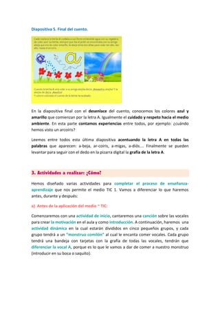 Diapositiva 5. Final del cuento.
En la diapositiva final con el desenlace del cuento, conocemos los colores azul y
amarillo que comienzan por la letra A. Igualmente el cuidado y respeto hacia el medio
ambiente. En esta parte contamos experiencias entre todos, por ejemplo: ¿cuándo
hemos visto un arcoíris?
Leemos entre todos esta última diapositiva acentuando la letra A en todas las
palabras que aparecen: a-beja, ar-coiris, a-migas, a-diós…. Finalmente se pueden
levantar para seguir con el dedo en la pizarra digital la grafía de la letra A.
3. Actividades a realizar: ¿Cómo?
Hemos diseñado varias actividades para completar el proceso de enseñanza-
aprendizaje que nos permite el medio TIC 1. Vamos a diferenciar lo que haremos
antes, durante y después:
a) Antes de la aplicación del medio ~ TIC:
Comenzaremos con una actividad de inicio, cantaremos una canción sobre las vocales
para crear la motivación en el aula y como introducción. A continuación, haremos una
actividad dinámica en la cual estarán divididos en cinco pequeños grupos, y cada
grupo tendrá a un “monstruo comilón” al cual le encanta comer vocales. Cada grupo
tendrá una bandeja con tarjetas con la grafía de todas las vocales, tendrán que
diferenciar la vocal A, porque es lo que le vamos a dar de comer a nuestro monstruo
(introducir en su boca o saquito).
 