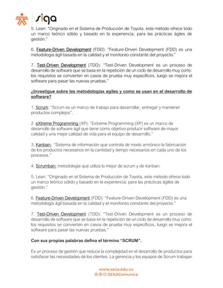 5. Lean: “Originado en el Sistema de Producción de Toyota, este método ofrece todo
un marco teórico sólido y basado en la experiencia, para las prácticas ágiles de
gestión.”
6. Feature-Driven Development (FDD): “Feature-Driven Development (FDD) es una
metodología ágil basada en la calidad y el monitoreo constante del proyecto.”
7. Test-Driven Development (TDD): “Test-Driven Development es un proceso de
desarrollo de software que se basa en la repetición de un ciclo de desarrollo muy corto:
los requisitos se convierten en casos de prueba muy específicos, luego se mejora el
software para pasar las nuevas pruebas.”
¿Investigue sobre las metodologías agiles y como se usan en el desarrollo de
software?
1. Scrum: “Scrum es un marco de trabajo para desarrollar, entregar y mantener
productos complejos”.
2. eXtreme Programming (XP): “Extreme Programming (XP) es un marco de
desarrollo de software ágil que tiene como objetivo producir software de mayor
calidad y una mejor calidad de vida para el equipo de desarrollo.”
3. Kanban: “Sistema de información que controla de modo armónico la fabricación
de los productos necesarios en la cantidad y tiempo necesarios en cada uno de los
procesos.”
4. Scrumban: metodología que utiliza lo mejor de scrum y de kanban.
5. Lean: “Originado en el Sistema de Producción de Toyota, este método ofrece todo
un marco teórico sólido y basado en la experiencia, para las prácticas ágiles de
gestión.”
6. Feature-Driven Development (FDD): “Feature-Driven Development (FDD) es una
metodología ágil basada en la calidad y el monitoreo constante del proyecto.”
7. Test-Driven Development (TDD): “Test-Driven Development es un proceso de
desarrollo de software que se basa en la repetición de un ciclo de desarrollo muy corto:
los requisitos se convierten en casos de prueba muy específicos, luego se mejora el
software para pasar las nuevas pruebas.”
Con sus propias palabras defina el término “SCRUM”.
Es un proceso de gestión que reduce la complejidad en el desarrollo de productos para
satisfacer las necesidades de los clientes. La gerencia y los equipos de Scrum trabajan
 
