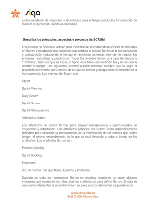 juntos alrededor de requisitos y tecnologías para entregar productos funcionando de
manera incremental usando el empirismo.
Describa los principios, aspectos y procesos de SCRUM
Los eventos de Scrum se utilizan para minimizar la necesidad de reuniones no definidas
en Scrum y establecer una cadencia que permita al equipo fomentar la comunicación
y colaboración reduciendo el tiempo en reuniones extensas además de reducir los
procesos restrictivos y predictivos. Todos los eventos tienen una caja de tiempo o
“TimeBox”. Una vez que se inicia un Sprint este tiene una duración fija y no se puede
acortar o alargar. Los siguientes eventos pueden terminar siempre que se logre el
propósito del evento, pero dentro de la caja de tiempo y asegurando el fomento de la
transparencia. Los eventos de Scrum son:
Sprint
Sprint Planning
Daily Scrum
Sprint Review
Sprint Retrospective
Artefactos Scrum
Los artefactos de Scrum formas para proveer transparencia y oportunidades de
inspección y adaptación. Los artefactos definidos por Scrum están específicamente
definidos para fomentar la transparencia de la información de tal manera que todos
tengan el mismo entendimiento de lo que se está llevando a cabo a través de los
artefactos. Los artefactos Scrum son:
Product Backlog
Sprint Backlog
Increment
Scrum mucho más que Roles, Eventos y Artefactos.
Cuando se trata de representar Scrum en muchas ocasiones se usan algunas
imágenes que muestran los roles, eventos y artefactos para definir Scrum. Si solo se
usan estos elementos o se define Scrum en base a estos elementos se puede estar
 