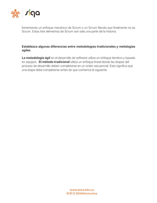 fomentando un enfoque mecánico de Scrum o un Scrum flácido que finalmente no es
Scrum. Estos tres elementos de Scrum son solo una parte de la historia.
Establezca algunas diferencias entre metodologías tradicionales y metologias
agiles
La metodología ágil en el desarrollo de software utiliza un enfoque iterativo y basado
en equipos. El método tradicional utiliza un enfoque lineal donde las etapas del
proceso de desarrollo deben completarse en un orden secuencial. Esto significa que
una etapa debe completarse antes de que comience la siguiente
 