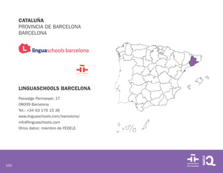 102
CATALUÑA
PROVINCIA DE BARCELONA
BARCELONA
LINGUASCHOOLS BARCELONA
Passatge Permanyer, 17
08009 Barcelona
Tel.: +34 93 176 15 36
www.linguaschools.com/barcelona/
info@linguaschools.com
Otros datos: miembro de FEDELE
 