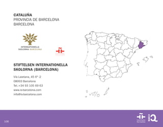 106
CATALUÑA
PROVINCIA DE BARCELONA
BARCELONA
STIFTELSEN INTERNATIONELLA
SKOLORNA (BARCELONA)
Vía Laietana, 45 6º -2
08003 Barcelona
Tel.:+34 93 105 69 63
www.is-barcelona.com
info@is-barcelona.com
 