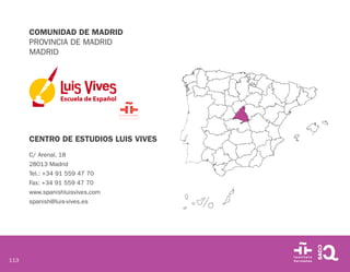 113
COMUNIDAD DE MADRID
PROVINCIA DE MADRID
MADRID
CENTRO DE ESTUDIOS LUIS VIVES
C/ Arenal, 18
28013 Madrid
Tel.: +34 91 559 47 70
Fax: +34 91 559 47 70
www.spanishluisvives.com
spanish@luis-vives.es
 