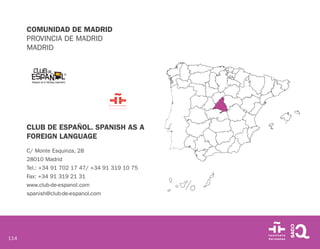 114
COMUNIDAD DE MADRID
PROVINCIA DE MADRID
MADRID
CLUB DE ESPAÑOL. SPANISH AS A
FOREIGN LANGUAGE
C/ Monte Esquinza, 28
28010 Madrid
Tel.: +34 91 702 17 47/ +34 91 319 10 75
Fax: +34 91 319 21 31
www.club-de-espanol.com
spanish@club-de-espanol.com
 