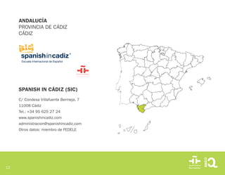 12
SPANISH IN CÁDIZ (SIC)
C/ Condesa Villafuente Bermeja, 7
11008 Cádiz
Tel.: +34 95 625 27 24
www.spanishincadiz.com
administracion@spanishincadiz.com
Otros datos: miembro de FEDELE
ANDALUCÍA
PROVINCIA DE CÁDIZ
CÁDIZ
 