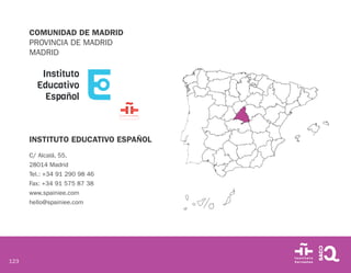 123
COMUNIDAD DE MADRID
PROVINCIA DE MADRID
MADRID
INSTITUTO EDUCATIVO ESPAÑOL
C/ Alcalá, 55.
28014 Madrid
Tel.: +34 91 290 98 46
Fax: +34 91 575 87 38
www.spainiee.com
hello@spainiee.com
 
