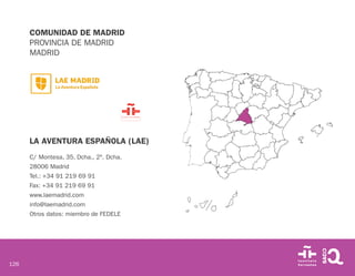 126
COMUNIDAD DE MADRID
PROVINCIA DE MADRID
MADRID
LA AVENTURA ESPAÑOLA (LAE)
C/ Montesa, 35, Dcha., 2º. Dcha.
28006 Madrid
Tel.: +34 91 219 69 91
Fax: +34 91 219 69 91
www.laemadrid.com
info@laemadrid.com
Otros datos: miembro de FEDELE
 
