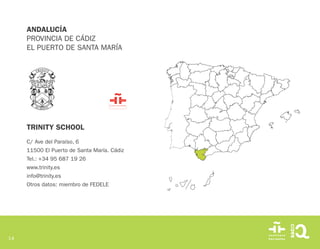 14
TRINITY SCHOOL
C/ Ave del Paraíso, 6
11500 El Puerto de Santa María. Cádiz
Tel.: +34 95 687 19 26
www.trinity.es
info@trinity.es
Otros datos: miembro de FEDELE
ANDALUCÍA
PROVINCIA DE CÁDIZ
EL PUERTO DE SANTA MARÍA
 