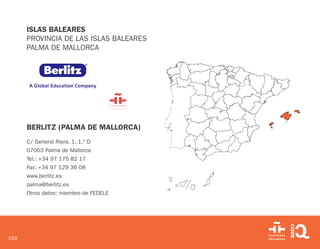 159
ISLAS BALEARES
PROVINCIA DE LAS ISLAS BALEARES
PALMA DE MALLORCA
BERLITZ (PALMA DE MALLORCA)
C/ General Riera, 1, 1.º D
07003 Palma de Mallorca
Tel.: +34 97 175 82 17
Fax: +34 97 129 36 08
www.berlitz.es
palma@berlitz.es
Otros datos: miembro de FEDELE
 