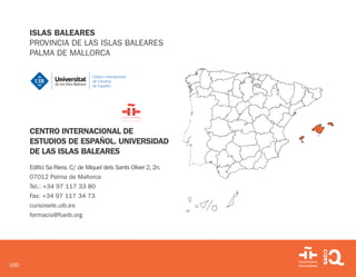 160
ISLAS BALEARES
PROVINCIA DE LAS ISLAS BALEARES
PALMA DE MALLORCA
CENTRO INTERNACIONAL DE
ESTUDIOS DE ESPAÑOL. UNIVERSIDAD
DE LAS ISLAS BALEARES
Edifici Sa Riera. C/ de Miquel dels Sants Oliver 2, 2n.
07012 Palma de Mallorca
Tel.: +34 97 117 33 80
Fax: +34 97 117 34 73
cursosele.uib.es
formacio@fueib.org
 