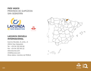 163
PAÍS VASCO
PROVINCIA DE GUIPÚZCOA
SAN SEBASTIÁN
LACUNZA ESCUELA
INTERNACIONAL
Camino Mundáiz, 8, entlo., D
20012 San Sebastián
Tel.: +34 94 332 66 80
Fax: +34 94 332 66 22
www.lacunza.com
info@lacunza.com
Otros datos: miembro de FEDELE
 