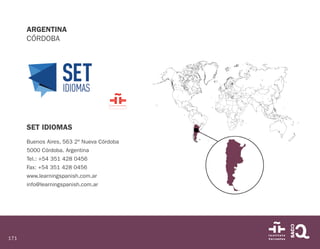 171
ARGENTINA
CÓRDOBA
SET IDIOMAS
Buenos Aires, 563 2º Nueva Córdoba
5000 Córdoba. Argentina
Tel.: +54 351 428 0456
Fax: +54 351 428 0456
www.learningspanish.com.ar
info@learningspanish.com.ar
 