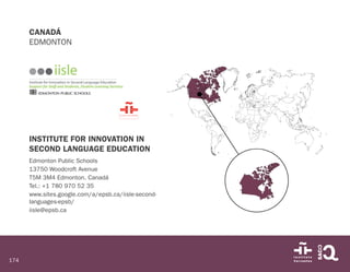 174
CANADÁ
EDMONTON
INSTITUTE FOR INNOVATION IN
SECOND LANGUAGE EDUCATION
Edmonton Public Schools
13750 Woodcroft Avenue
T5M 3M4 Edmonton. Canadá
Tel.: +1 780 970 52 35
www.sites.google.com/a/epsb.ca/iisle-second-
languages-epsb/
iisle@epsb.ca
 