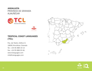 18
TROPICAL COAST LANGUAGES
(TCL)
Pza. del Teatro, Edificio G
18690 Almuñécar. Granada
Tel.: +34 95 888 19 14
Fax: +34 95 888 05 84
www.tclanguages.com
info@tclanguages.com
ANDALUCÍA
PROVINCIA DE GRANADA
ALMUÑÉCAR
 