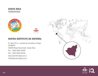 185
COSTA RICA
TAMARINDO
WAYRA INSTITUTO DE ESPAÑOL
C/ Real 25 m. sureste de carretera a Playa
Langosta
50309 Playa Tamarindo. Costa Rica
Tel.: +506 2653 0359
Fax: +506 2653 0618
www.spanish-wayra.co.cr
info@spanish-wayra.co.cr
 