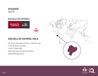 186
ECUADOR
QUITO
ESCUELA DE ESPAÑOL UDLA
Av. de los Granados E12-41 y Colimes esq.
170125 Quito. Ecuador
+593 2 398 1000
www.udla.edu.ec/spanish-school/
espanol@udla.edu.ec
 
