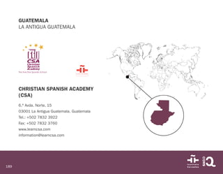 189
GUATEMALA
LA ANTIGUA GUATEMALA
CHRISTIAN SPANISH ACADEMY
(CSA)
6.ª Avda. Norte, 15
03001 La Antigua Guatemala. Guatemala
Tel.: +502 7832 3922
Fax: +502 7832 3760
www.learncsa.com
information@learncsa.com
 