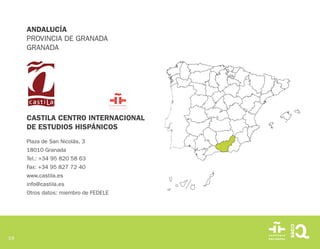 19
CASTILA CENTRO INTERNACIONAL
DE ESTUDIOS HISPÁNICOS
Plaza de San Nicolás, 3
18010 Granada
Tel.: +34 95 820 58 63
Fax: +34 95 827 72 40
www.castila.es
info@castila.es
Otros datos: miembro de FEDELE
ANDALUCÍA
PROVINCIA DE GRANADA
GRANADA
 