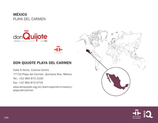 196
MÉXICO
PLAYA DEL CARMEN
DON QUIJOTE PLAYA DEL CARMEN
Calle 6 Norte. Colonia Centro
77710 Playa del Carmen. Quintana Roo. México
Tel.: +52 984 873 2100
Fax: +52 984 873 0755
www.donquijote.org/en/learn-spanish-in-mexico/
playa-del-carmen
 