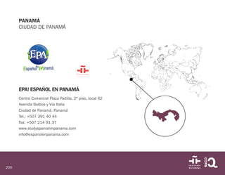 200
PANAMÁ
CIUDAD DE PANAMÁ
EPA! ESPAÑOL EN PANAMÁ
Centro Comercial Plaza Paitilla, 2º piso, local 62
Avenida Balboa y Vía Italia
Ciudad de Panamá. Panamá
Tel.: +507 391 40 44
Fax: +507 214 91 37
www.studyspanishinpanama.com
info@espanolenpanama.com
 